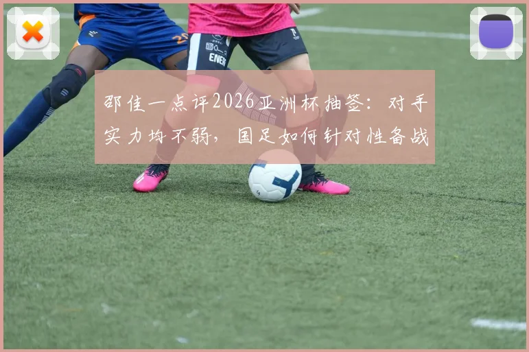 邵佳一点评2026亚洲杯抽签：对手实力均不弱，国足如何针对性备战提升竞争力？
