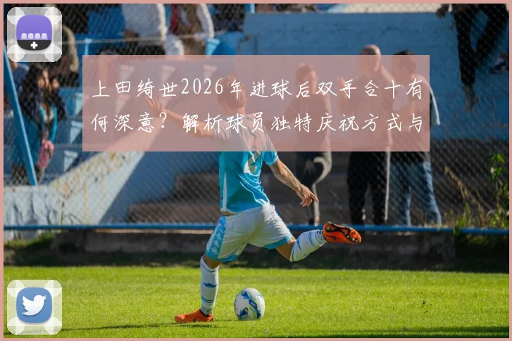 上田绮世2026年进球后双手合十有何深意？解析球员独特庆祝方式与保持比赛冷静的心理秘诀
