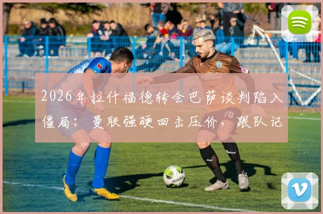 2026年拉什福德转会巴萨谈判陷入僵局：曼联强硬回击压价，跟队记者曝内幕交易细节