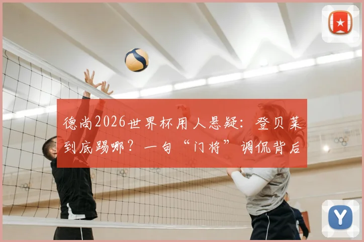德尚2026世界杯用人悬疑：登贝莱到底踢哪？一句“门将”调侃背后，法国队战术板如何排兵布阵