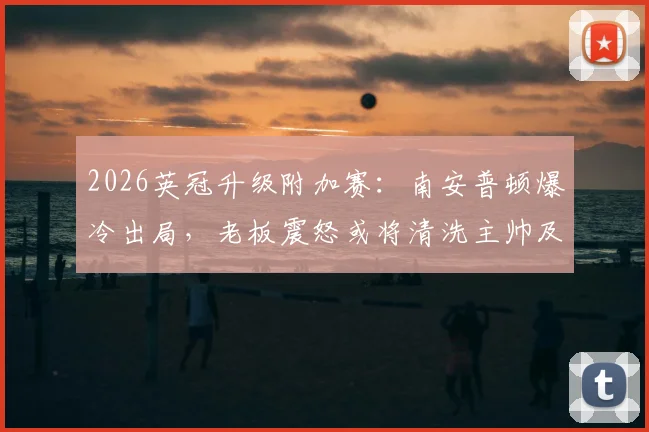 2026英冠升级附加赛：南安普顿爆冷出局，老板震怒或将清洗主帅及体育总监