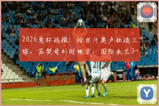 2026意杯战报：恰尔汗奥卢独造三球，苏契奇补时绝杀，国际米兰3-2惊险逆转科莫晋级
