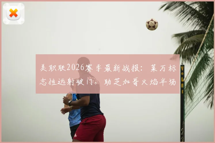 美职联2026赛季最新战报：莱万标志性远射破门，助芝加哥火焰半场1-1战平夏洛特，附全场数据与进球解析