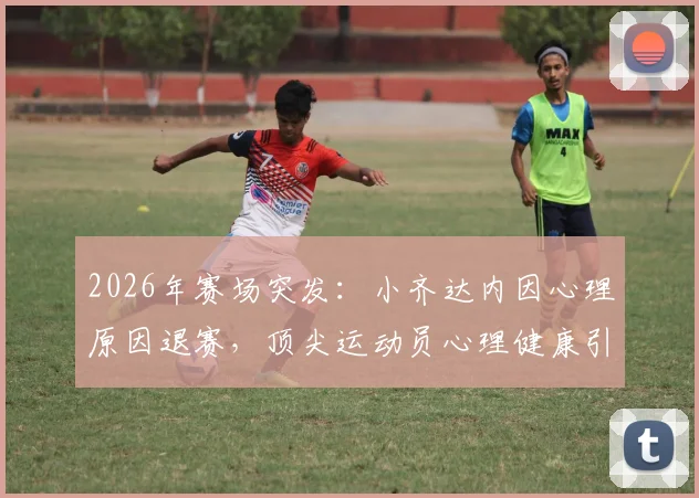 2026年赛场突发：小齐达内因心理原因退赛，顶尖运动员心理健康引关注