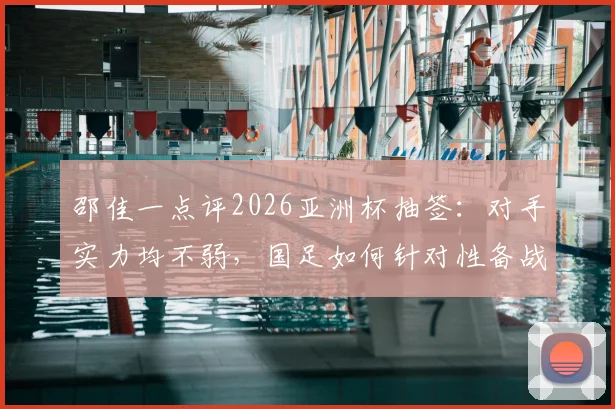 邵佳一点评2026亚洲杯抽签:对手实力均不弱,国足如何针对性备战提升竞争力?