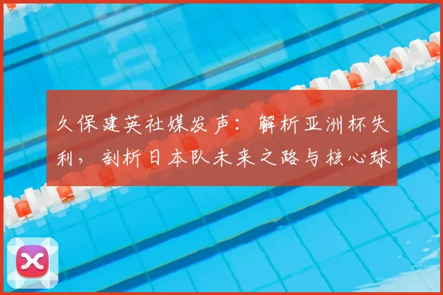 久保建英社媒发声:解析亚洲杯失利,剖析日本队未来之路与核心球员成长