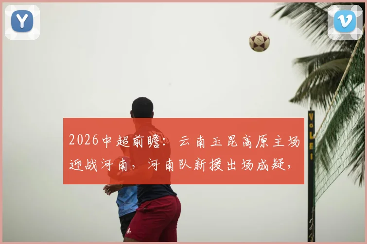 2026中超前瞻:云南玉昆高原主场迎战河南,河南队新援出场成疑,历史战绩解析