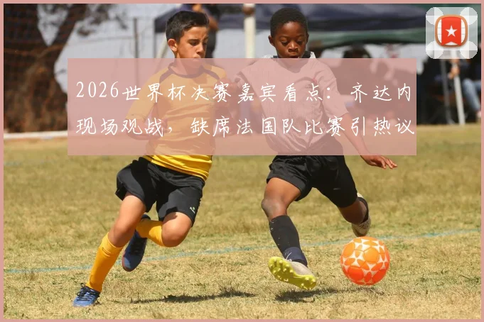 2026世界杯决赛嘉宾看点：齐达内现场观战，缺席法国队比赛引热议，队报深度解读