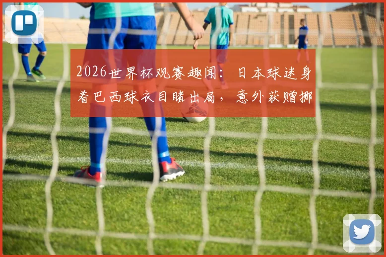 2026世界杯观赛趣闻：日本球迷身着巴西球衣目睹出局，意外获赠挪威国旗事件全解读