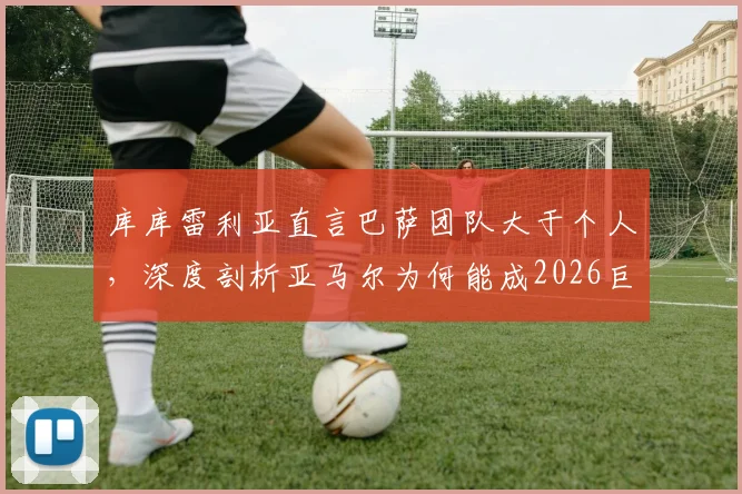 库库雷利亚直言巴萨团队大于个人，深度剖析亚马尔为何能成2026巨星：技术、心态与更衣室支持缺一不可