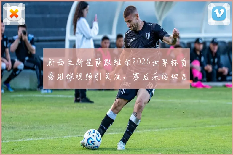 新西兰新星萨默维尔2026世界杯首秀进球视频引关注，赛后采访坦言更想赢球拿三分，附个人资料及球队前景分析