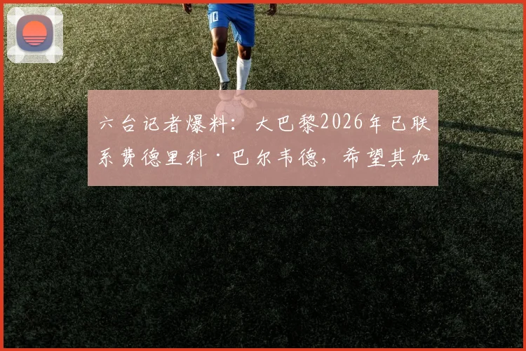 六台记者爆料：大巴黎2026年已联系费德里科·巴尔韦德，希望其加盟，皇马该如何应对？