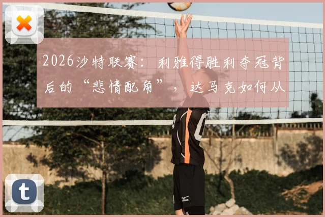 2026沙特联赛：利雅得胜利夺冠背后的“悲情配角”，达马克如何从阻击者到降级队