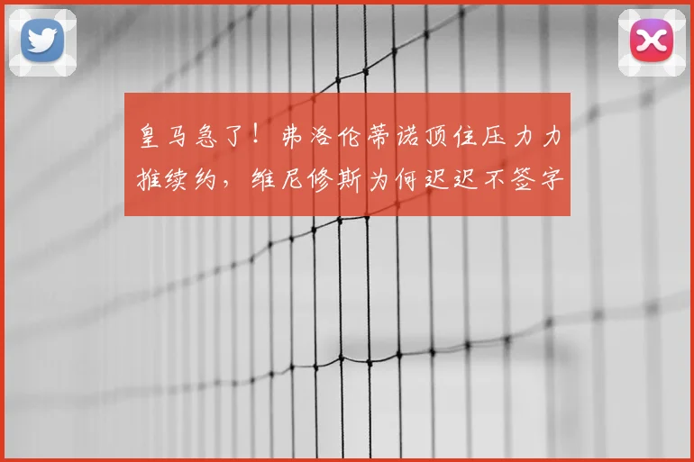 皇马急了！弗洛伦蒂诺顶住压力力推续约，维尼修斯为何迟迟不签字？合同2026到期引关注